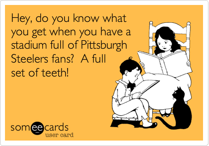 Hey, do you know what
you get when you have a
stadium full of Pittsburgh  
Steelers fans?  A full
set of teeth!