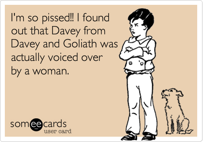 I'm so pissed!! I found
out that Davey from
Davey and Goliath was
actually voiced over
by a woman. 