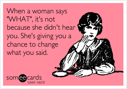 When a woman says
"WHAT", it's not
because she didn't hear
you. She's giving you a
chance to change
what you said.