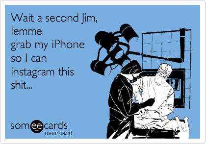 Wait a second Jim,
lemme
grab my iPhone
so I can
instagram this
shit...