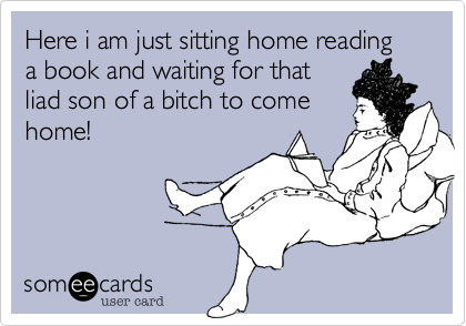 Here i am just sitting home reading
a book and waiting for that
liad son of a bitch to come
home!