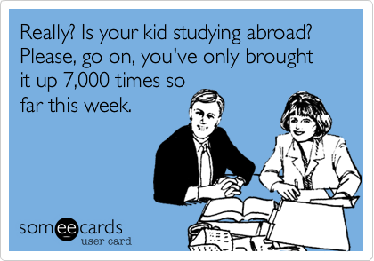 Really? Is your kid studying abroad? Please, go on, you've only brought it up 7,000 times so
far this week.