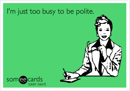 I'm just too busy to be polite.