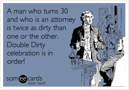 A man who turns 30
and who is an attorney
is twice as dirty than
one or the other.
Double Dirty
celebration is in
order!