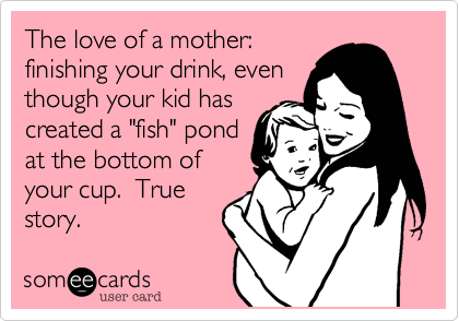 The love of a mother: 
finishing your drink, even
though your kid has
created a "fish" pond
at the bottom of
your cup.  True
story.