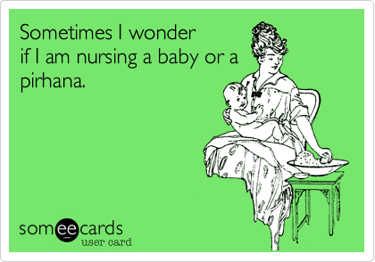 Sometimes I wonder
if I am nursing a baby or a
pirhana. 