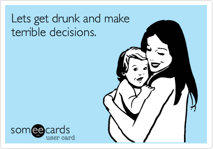 Lets get drunk and make
terrible decisions.