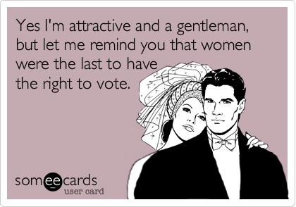 Yes I'm attractive and a gentleman, but let me remind you that women were the last to have
the right to vote.