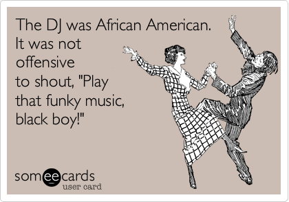 The DJ was African American.
It was not
offensive
to shout, "Play
that funky music,
black boy!" 