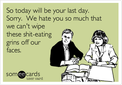 So today will be your last day.  Sorry.  We hate you so much that we can't wipe
these shit-eating
grins off our
faces.
