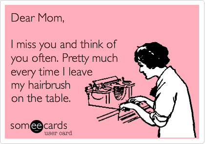 Dear Mom,

I miss you and think of
you often. Pretty much
every time I leave
my hairbrush
on the table.  