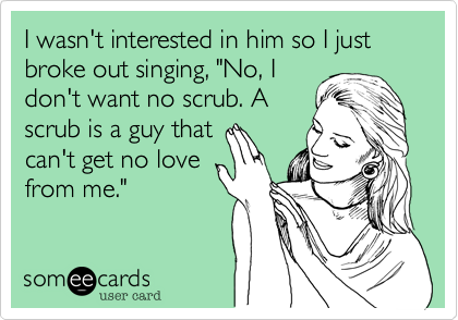 I wasn't interested in him so I just broke out singing, "No, I
don't want no scrub. A
scrub is a guy that
can't get no love
from me." 