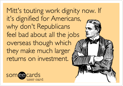 Mitt's touting work dignity now. If it's dignified for Americans,
why don't Republicans
feel bad about all the jobs
overseas though which 
they make much larger
returns on investment.
