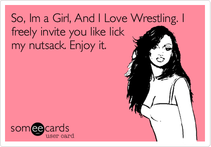So, Im a Girl, And I Love Wrestling. I freely invite you like lick
my nutsack. Enjoy it.
