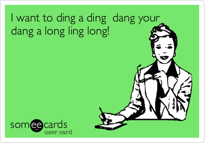 I want to ding a ding  dang your
dang a long ling long!