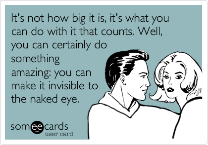 It's not how big it is, it's what you can do with it that counts. Well, you can certainly do
something
amazing: you can
make it invisible to
the naked eye.