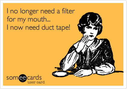 I no longer need a filter
for my mouth...           
I now need duct tape!