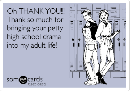 Oh THANK YOU!!!
Thank so much for
bringing your petty
high school drama
into my adult life! 
