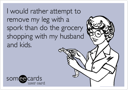 I would rather attempt to
remove my leg with a
spork than do the grocery
shopping with my husband
and kids.