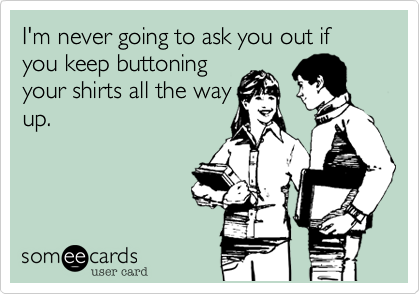 I'm never going to ask you out if you keep buttoning
your shirts all the way
up.