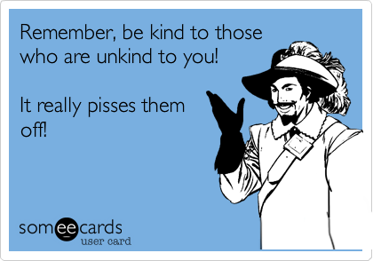 Remember, be kind to those
who are unkind to you! 

It really pisses them
off!  
