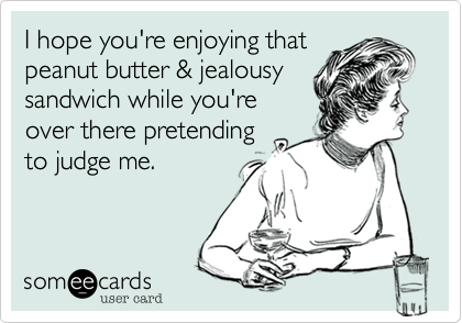 I hope you're enjoying that
peanut butter & jealousy
sandwich while you're
over there pretending
to judge me.