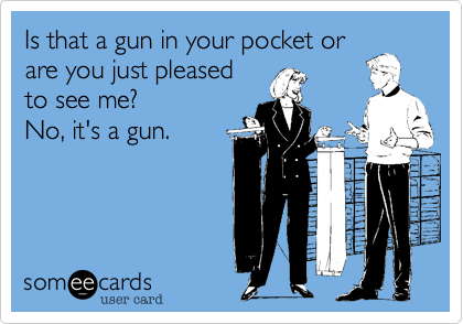 Is that a gun in your pocket or
are you just pleased
to see me? 
No, it's a gun.