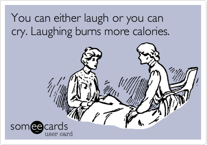 You can either laugh or you can cry. Laughing burns more calories.