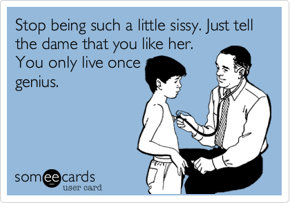 Stop being such a little sissy. Just tell the dame that you like her.
You only live once
genius. 