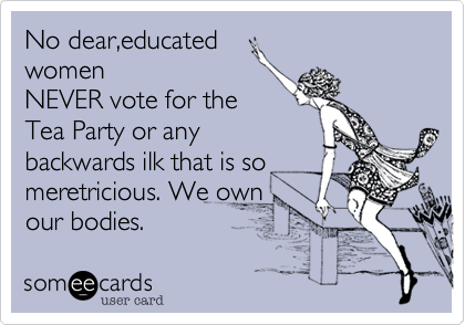 No dear,educated
women
NEVER vote for the
Tea Party or any
backwards ilk that is so
meretricious. We own 
our bodies.