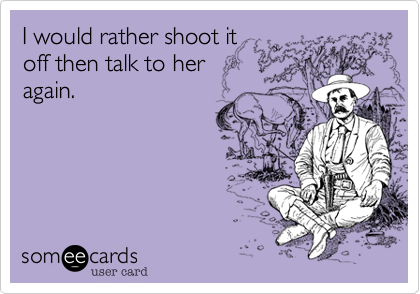 I would rather shoot it
off then talk to her
again.