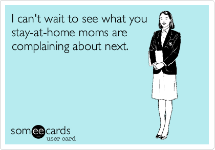 I can't wait to see what you
stay-at-home moms are
complaining about next.