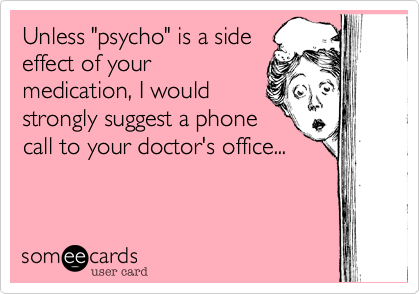 Unless "psycho" is a side
effect of your
medication, I would
strongly suggest a phone
call to your doctor's office...