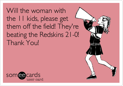 Will the woman with
the 11 kids, please get
them off the field! They're
beating the Redskins 21-0!
Thank You!
