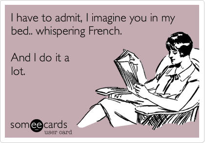 I have to admit, I imagine you in my bed.. whispering French.

And I do it a
lot.