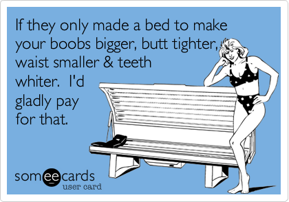 If they only made a bed to make your boobs bigger, butt tighter,
waist smaller & teeth
whiter.  I'd
gladly pay
for that. 
