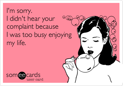 I'm sorry.
I didn't hear your
complaint because 
I was too busy enjoying
my life.

