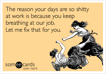 The reason your days are so shitty at work is because you keep breathing at our job.
Let me fix that for you.