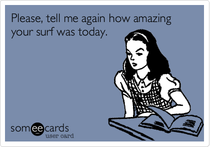 Please, tell me again how amazing your surf was today.