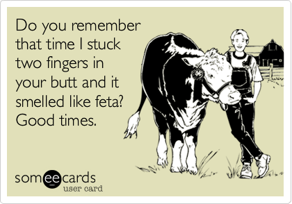 Do you remember
that time I stuck
two fingers in
your butt and it
smelled like feta?
Good times.
