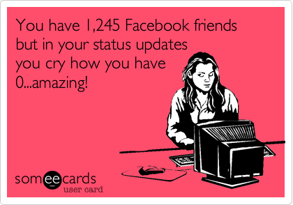 You have 1,245 Facebook friends but in your status updates
you cry how you have
0...amazing!