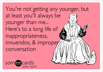 You're not getting any younger, but at least you'll always be
younger than me...
Here's to a long life of
inappropriateness, 
innuendos, & improper
conversation