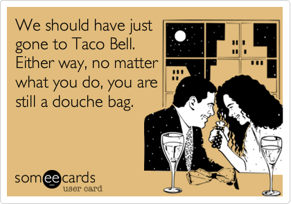 We should have just
gone to Taco Bell.
Either way, no matter
what you do, you are
still a douche bag.