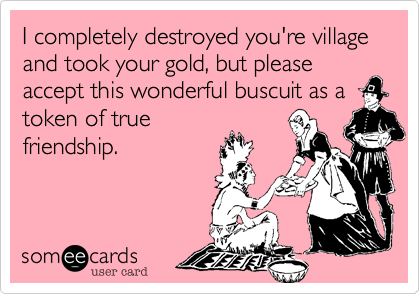 I completely destroyed you're village and took your gold, but please accept this wonderful buscuit as a
token of true
friendship.