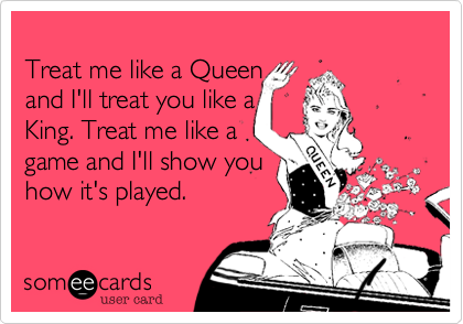 
Treat me like a Queen 
and I'll treat you like a 
King. Treat me like a
game and I'll show you 
how it's played.