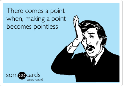 There comes a point
when, making a point
becomes pointless