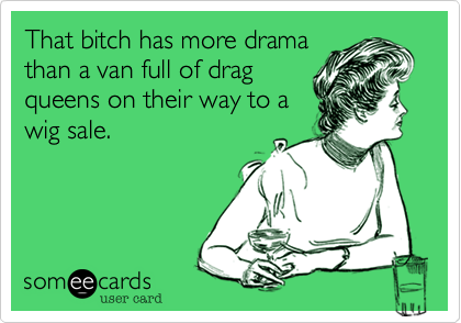 That bitch has more drama
than a van full of drag
queens on their way to a
wig sale.
