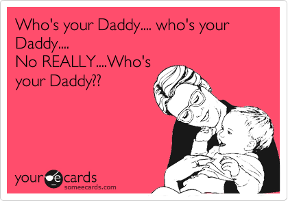 Who's your Daddy.... who's your Daddy....
No REALLY....Who's
your Daddy??