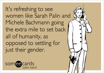 It's refreshing to see
women like Sarah Palin and
Michele Bachmann going
the extra mile to set back
all of humanity, as
opposed to settling for
just their gender.
