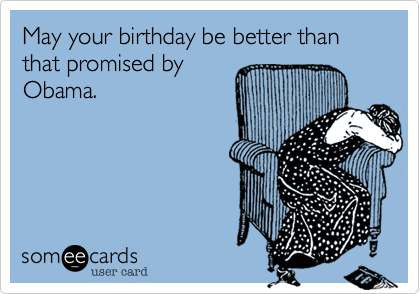 May your birthday be better than that promised by
Obama.